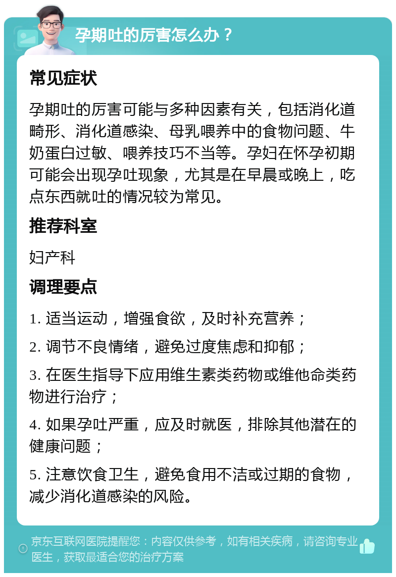 孕期吐的厉害怎么办？ 常见症状 孕期吐的厉害可能与多种因素有关，包括消化道畸形、消化道感染、母乳喂养中的食物问题、牛奶蛋白过敏、喂养技巧不当等。孕妇在怀孕初期可能会出现孕吐现象，尤其是在早晨或晚上，吃点东西就吐的情况较为常见。 推荐科室 妇产科 调理要点 1. 适当运动，增强食欲，及时补充营养； 2. 调节不良情绪，避免过度焦虑和抑郁； 3. 在医生指导下应用维生素类药物或维他命类药物进行治疗； 4. 如果孕吐严重，应及时就医，排除其他潜在的健康问题； 5. 注意饮食卫生，避免食用不洁或过期的食物，减少消化道感染的风险。