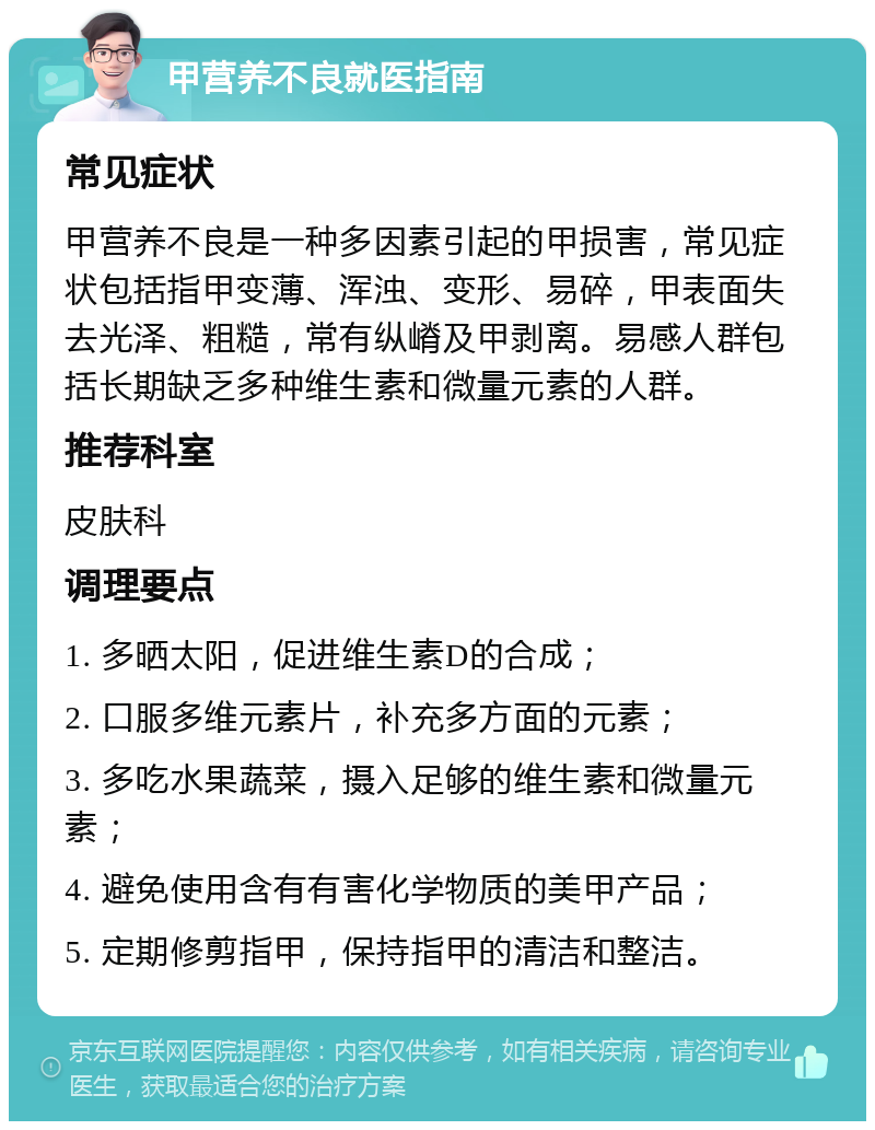 甲营养不良就医指南 常见症状 甲营养不良是一种多因素引起的甲损害，常见症状包括指甲变薄、浑浊、变形、易碎，甲表面失去光泽、粗糙，常有纵嵴及甲剥离。易感人群包括长期缺乏多种维生素和微量元素的人群。 推荐科室 皮肤科 调理要点 1. 多晒太阳，促进维生素D的合成； 2. 口服多维元素片，补充多方面的元素； 3. 多吃水果蔬菜，摄入足够的维生素和微量元素； 4. 避免使用含有有害化学物质的美甲产品； 5. 定期修剪指甲，保持指甲的清洁和整洁。