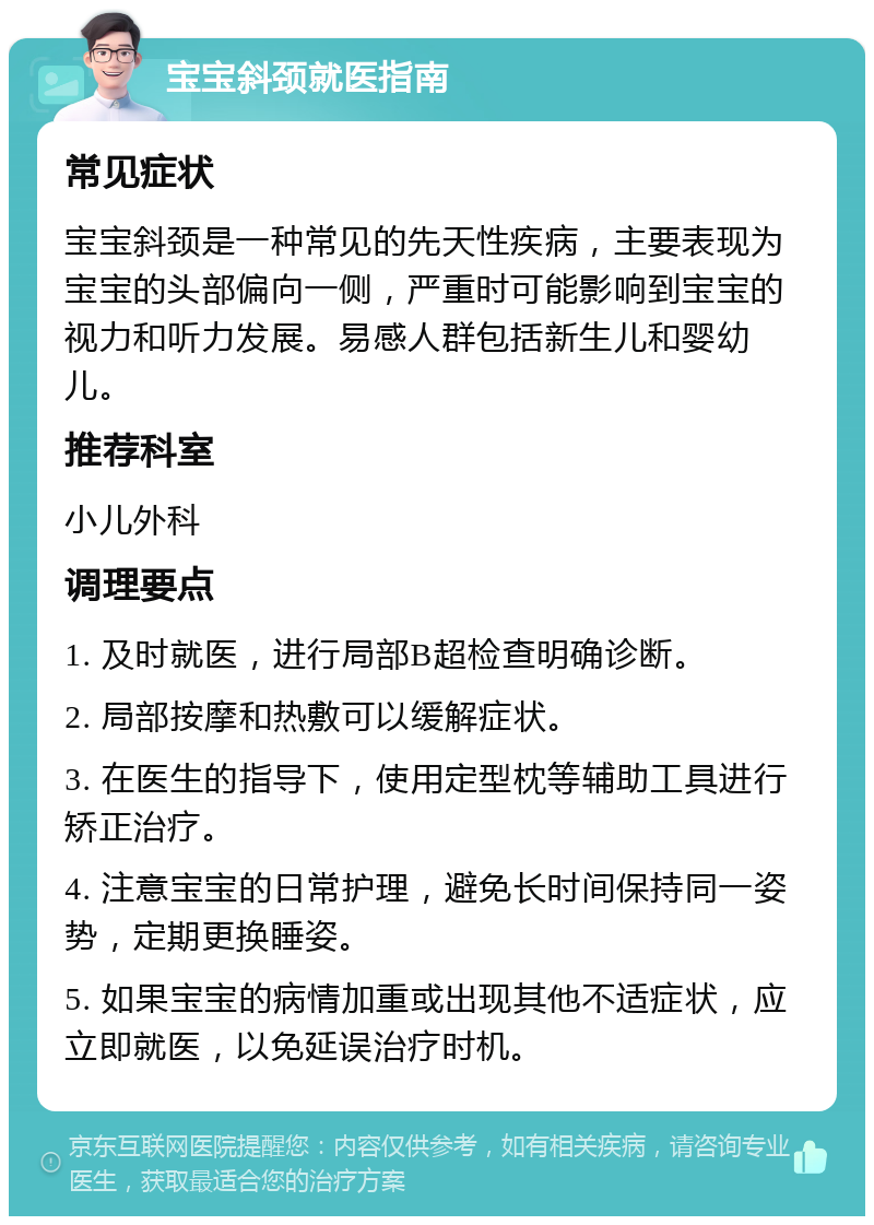 宝宝斜颈就医指南 常见症状 宝宝斜颈是一种常见的先天性疾病，主要表现为宝宝的头部偏向一侧，严重时可能影响到宝宝的视力和听力发展。易感人群包括新生儿和婴幼儿。 推荐科室 小儿外科 调理要点 1. 及时就医，进行局部B超检查明确诊断。 2. 局部按摩和热敷可以缓解症状。 3. 在医生的指导下，使用定型枕等辅助工具进行矫正治疗。 4. 注意宝宝的日常护理，避免长时间保持同一姿势，定期更换睡姿。 5. 如果宝宝的病情加重或出现其他不适症状，应立即就医，以免延误治疗时机。