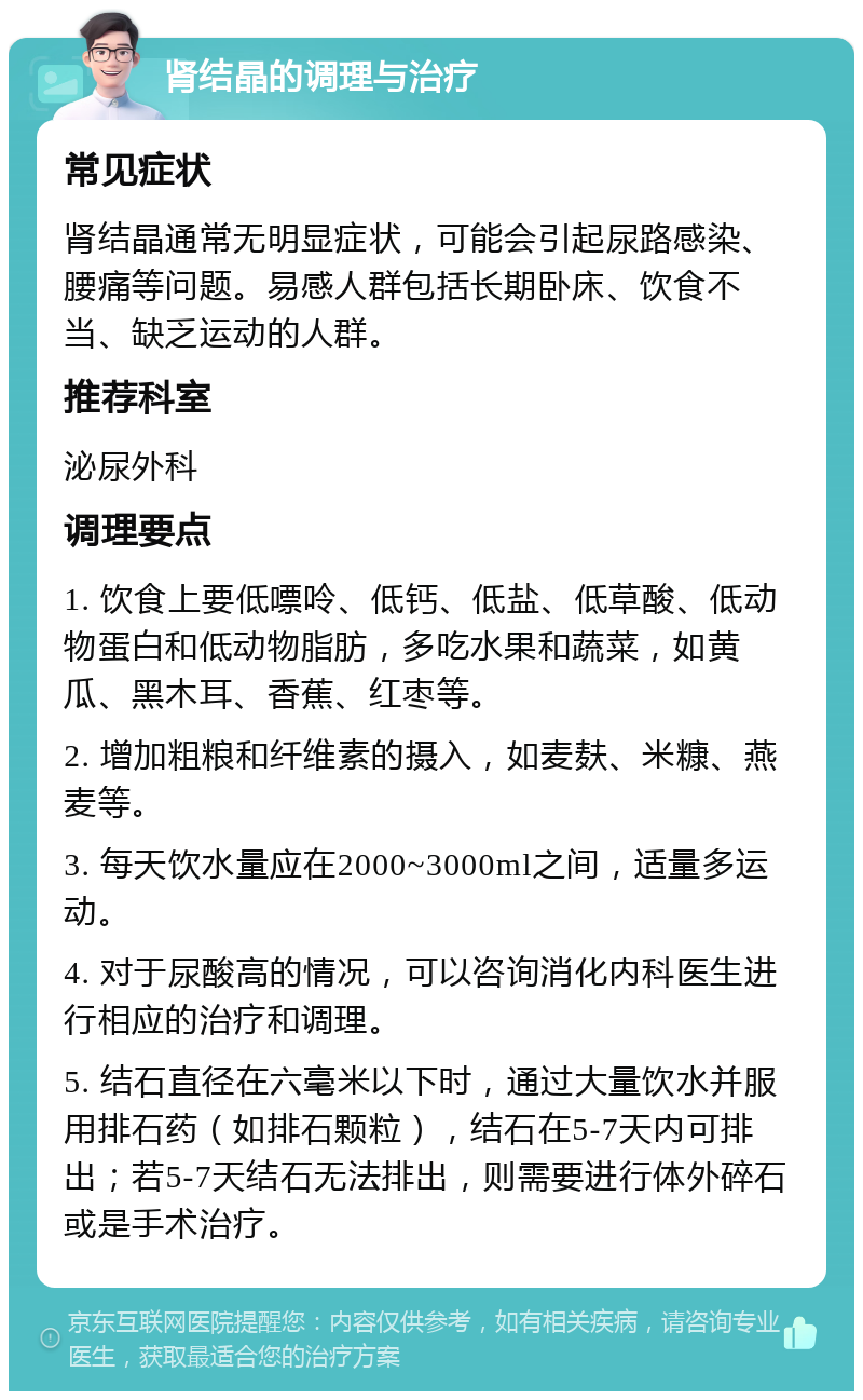 肾结晶的调理与治疗 常见症状 肾结晶通常无明显症状，可能会引起尿路感染、腰痛等问题。易感人群包括长期卧床、饮食不当、缺乏运动的人群。 推荐科室 泌尿外科 调理要点 1. 饮食上要低嘌呤、低钙、低盐、低草酸、低动物蛋白和低动物脂肪，多吃水果和蔬菜，如黄瓜、黑木耳、香蕉、红枣等。 2. 增加粗粮和纤维素的摄入，如麦麸、米糠、燕麦等。 3. 每天饮水量应在2000~3000ml之间，适量多运动。 4. 对于尿酸高的情况，可以咨询消化内科医生进行相应的治疗和调理。 5. 结石直径在六毫米以下时，通过大量饮水并服用排石药（如排石颗粒），结石在5-7天内可排出；若5-7天结石无法排出，则需要进行体外碎石或是手术治疗。