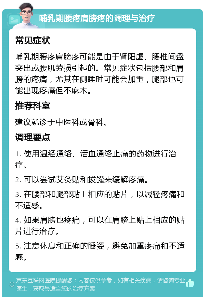 哺乳期腰疼肩膀疼的调理与治疗 常见症状 哺乳期腰疼肩膀疼可能是由于肾阳虚、腰椎间盘突出或腰肌劳损引起的。常见症状包括腰部和肩膀的疼痛，尤其在侧睡时可能会加重，腿部也可能出现疼痛但不麻木。 推荐科室 建议就诊于中医科或骨科。 调理要点 1. 使用温经通络、活血通络止痛的药物进行治疗。 2. 可以尝试艾灸贴和拔罐来缓解疼痛。 3. 在腰部和腿部贴上相应的贴片，以减轻疼痛和不适感。 4. 如果肩膀也疼痛，可以在肩膀上贴上相应的贴片进行治疗。 5. 注意休息和正确的睡姿，避免加重疼痛和不适感。