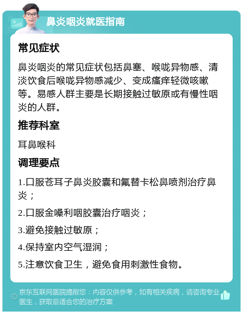 鼻炎咽炎就医指南 常见症状 鼻炎咽炎的常见症状包括鼻塞、喉咙异物感、清淡饮食后喉咙异物感减少、变成瘙痒轻微咳嗽等。易感人群主要是长期接触过敏原或有慢性咽炎的人群。 推荐科室 耳鼻喉科 调理要点 1.口服苍耳子鼻炎胶囊和氟替卡松鼻喷剂治疗鼻炎； 2.口服金嗓利咽胶囊治疗咽炎； 3.避免接触过敏原； 4.保持室内空气湿润； 5.注意饮食卫生，避免食用刺激性食物。