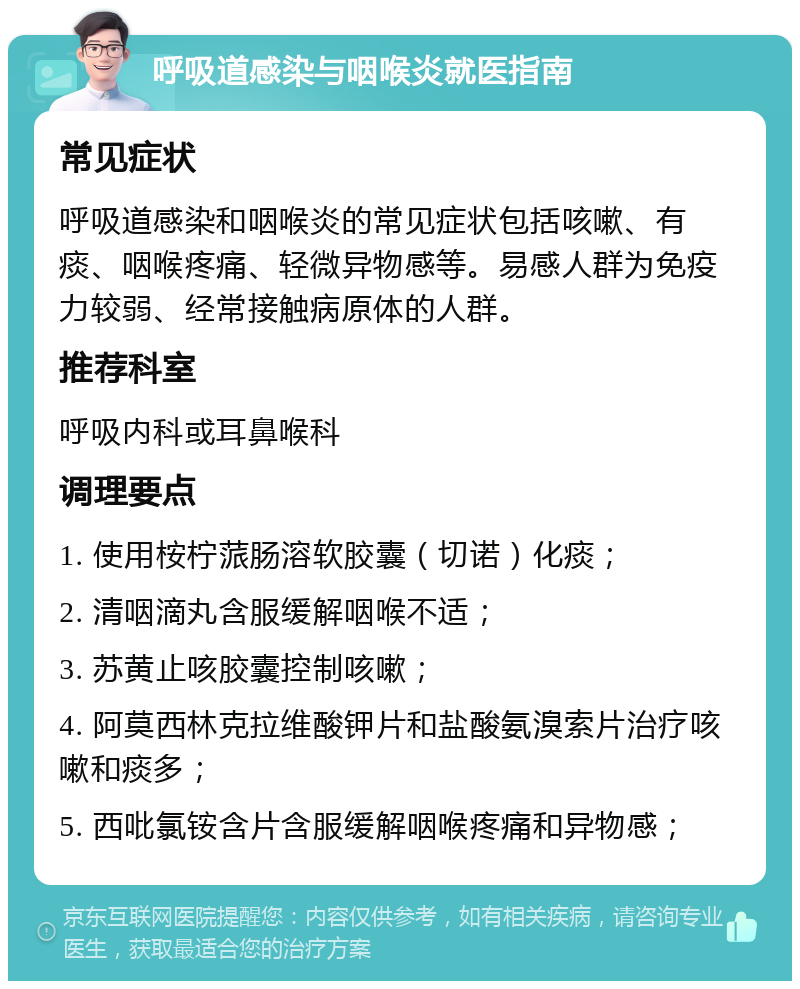 呼吸道感染与咽喉炎就医指南 常见症状 呼吸道感染和咽喉炎的常见症状包括咳嗽、有痰、咽喉疼痛、轻微异物感等。易感人群为免疫力较弱、经常接触病原体的人群。 推荐科室 呼吸内科或耳鼻喉科 调理要点 1. 使用桉柠蒎肠溶软胶囊（切诺）化痰； 2. 清咽滴丸含服缓解咽喉不适； 3. 苏黄止咳胶囊控制咳嗽； 4. 阿莫西林克拉维酸钾片和盐酸氨溴索片治疗咳嗽和痰多； 5. 西吡氯铵含片含服缓解咽喉疼痛和异物感；