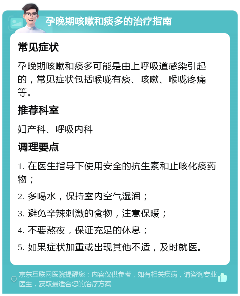 孕晚期咳嗽和痰多的治疗指南 常见症状 孕晚期咳嗽和痰多可能是由上呼吸道感染引起的，常见症状包括喉咙有痰、咳嗽、喉咙疼痛等。 推荐科室 妇产科、呼吸内科 调理要点 1. 在医生指导下使用安全的抗生素和止咳化痰药物； 2. 多喝水，保持室内空气湿润； 3. 避免辛辣刺激的食物，注意保暖； 4. 不要熬夜，保证充足的休息； 5. 如果症状加重或出现其他不适，及时就医。