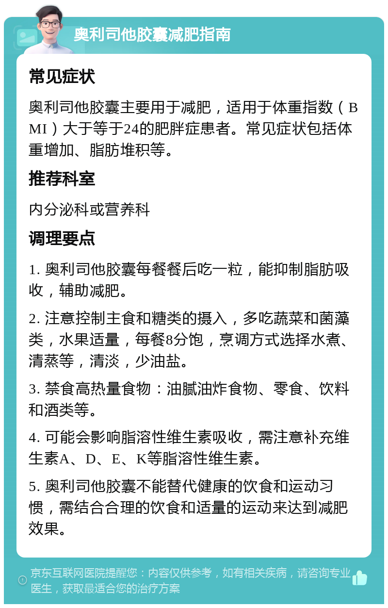 奥利司他胶囊减肥指南 常见症状 奥利司他胶囊主要用于减肥，适用于体重指数（BMI）大于等于24的肥胖症患者。常见症状包括体重增加、脂肪堆积等。 推荐科室 内分泌科或营养科 调理要点 1. 奥利司他胶囊每餐餐后吃一粒，能抑制脂肪吸收，辅助减肥。 2. 注意控制主食和糖类的摄入，多吃蔬菜和菌藻类，水果适量，每餐8分饱，烹调方式选择水煮、清蒸等，清淡，少油盐。 3. 禁食高热量食物：油腻油炸食物、零食、饮料和酒类等。 4. 可能会影响脂溶性维生素吸收，需注意补充维生素A、D、E、K等脂溶性维生素。 5. 奥利司他胶囊不能替代健康的饮食和运动习惯，需结合合理的饮食和适量的运动来达到减肥效果。