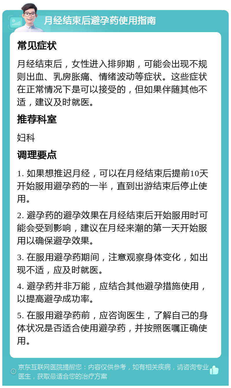 月经结束后避孕药使用指南 常见症状 月经结束后，女性进入排卵期，可能会出现不规则出血、乳房胀痛、情绪波动等症状。这些症状在正常情况下是可以接受的，但如果伴随其他不适，建议及时就医。 推荐科室 妇科 调理要点 1. 如果想推迟月经，可以在月经结束后提前10天开始服用避孕药的一半，直到出游结束后停止使用。 2. 避孕药的避孕效果在月经结束后开始服用时可能会受到影响，建议在月经来潮的第一天开始服用以确保避孕效果。 3. 在服用避孕药期间，注意观察身体变化，如出现不适，应及时就医。 4. 避孕药并非万能，应结合其他避孕措施使用，以提高避孕成功率。 5. 在服用避孕药前，应咨询医生，了解自己的身体状况是否适合使用避孕药，并按照医嘱正确使用。