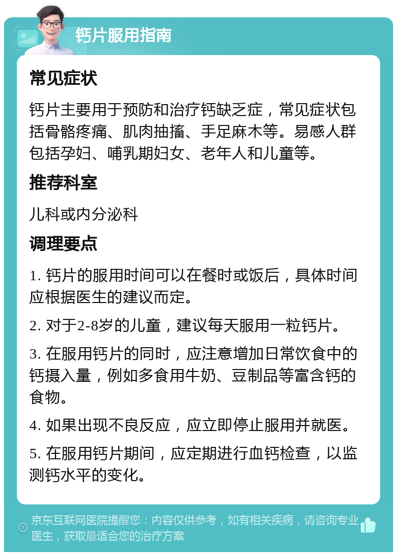 钙片服用指南 常见症状 钙片主要用于预防和治疗钙缺乏症，常见症状包括骨骼疼痛、肌肉抽搐、手足麻木等。易感人群包括孕妇、哺乳期妇女、老年人和儿童等。 推荐科室 儿科或内分泌科 调理要点 1. 钙片的服用时间可以在餐时或饭后，具体时间应根据医生的建议而定。 2. 对于2-8岁的儿童，建议每天服用一粒钙片。 3. 在服用钙片的同时，应注意增加日常饮食中的钙摄入量，例如多食用牛奶、豆制品等富含钙的食物。 4. 如果出现不良反应，应立即停止服用并就医。 5. 在服用钙片期间，应定期进行血钙检查，以监测钙水平的变化。