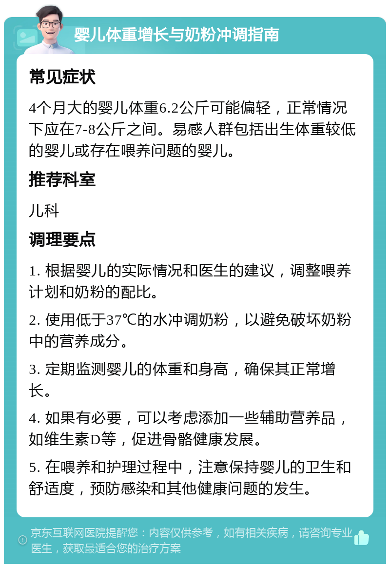 婴儿体重增长与奶粉冲调指南 常见症状 4个月大的婴儿体重6.2公斤可能偏轻，正常情况下应在7-8公斤之间。易感人群包括出生体重较低的婴儿或存在喂养问题的婴儿。 推荐科室 儿科 调理要点 1. 根据婴儿的实际情况和医生的建议，调整喂养计划和奶粉的配比。 2. 使用低于37℃的水冲调奶粉，以避免破坏奶粉中的营养成分。 3. 定期监测婴儿的体重和身高，确保其正常增长。 4. 如果有必要，可以考虑添加一些辅助营养品，如维生素D等，促进骨骼健康发展。 5. 在喂养和护理过程中，注意保持婴儿的卫生和舒适度，预防感染和其他健康问题的发生。