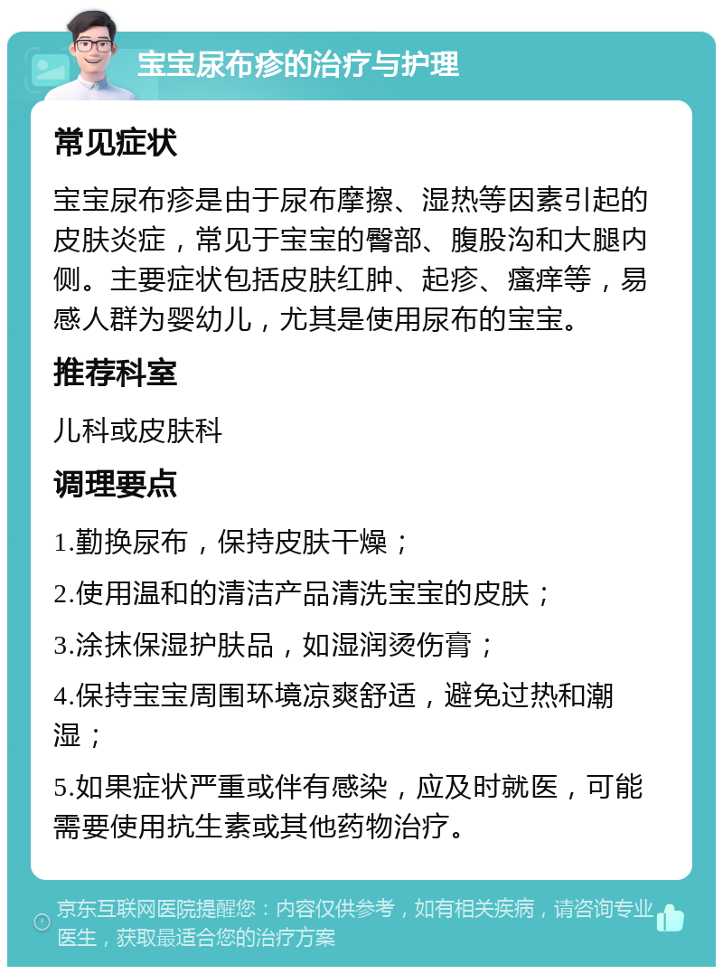 宝宝尿布疹的治疗与护理 常见症状 宝宝尿布疹是由于尿布摩擦、湿热等因素引起的皮肤炎症，常见于宝宝的臀部、腹股沟和大腿内侧。主要症状包括皮肤红肿、起疹、瘙痒等，易感人群为婴幼儿，尤其是使用尿布的宝宝。 推荐科室 儿科或皮肤科 调理要点 1.勤换尿布，保持皮肤干燥； 2.使用温和的清洁产品清洗宝宝的皮肤； 3.涂抹保湿护肤品，如湿润烫伤膏； 4.保持宝宝周围环境凉爽舒适，避免过热和潮湿； 5.如果症状严重或伴有感染，应及时就医，可能需要使用抗生素或其他药物治疗。