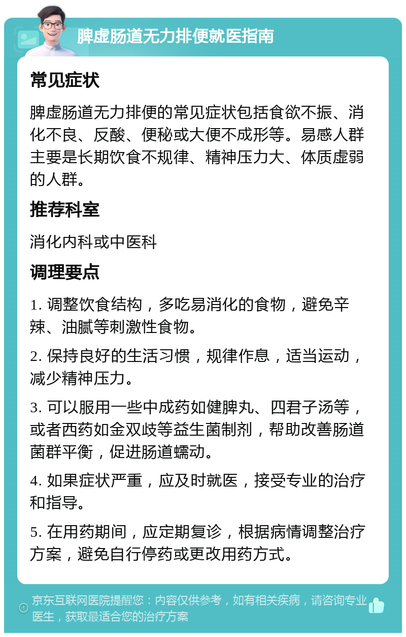 脾虚肠道无力排便就医指南 常见症状 脾虚肠道无力排便的常见症状包括食欲不振、消化不良、反酸、便秘或大便不成形等。易感人群主要是长期饮食不规律、精神压力大、体质虚弱的人群。 推荐科室 消化内科或中医科 调理要点 1. 调整饮食结构，多吃易消化的食物，避免辛辣、油腻等刺激性食物。 2. 保持良好的生活习惯，规律作息，适当运动，减少精神压力。 3. 可以服用一些中成药如健脾丸、四君子汤等，或者西药如金双歧等益生菌制剂，帮助改善肠道菌群平衡，促进肠道蠕动。 4. 如果症状严重，应及时就医，接受专业的治疗和指导。 5. 在用药期间，应定期复诊，根据病情调整治疗方案，避免自行停药或更改用药方式。