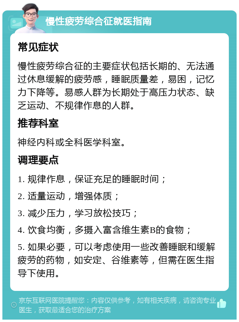 慢性疲劳综合征就医指南 常见症状 慢性疲劳综合征的主要症状包括长期的、无法通过休息缓解的疲劳感，睡眠质量差，易困，记忆力下降等。易感人群为长期处于高压力状态、缺乏运动、不规律作息的人群。 推荐科室 神经内科或全科医学科室。 调理要点 1. 规律作息，保证充足的睡眠时间； 2. 适量运动，增强体质； 3. 减少压力，学习放松技巧； 4. 饮食均衡，多摄入富含维生素B的食物； 5. 如果必要，可以考虑使用一些改善睡眠和缓解疲劳的药物，如安定、谷维素等，但需在医生指导下使用。