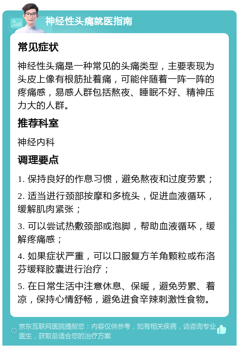 神经性头痛就医指南 常见症状 神经性头痛是一种常见的头痛类型，主要表现为头皮上像有根筋扯着痛，可能伴随着一阵一阵的疼痛感，易感人群包括熬夜、睡眠不好、精神压力大的人群。 推荐科室 神经内科 调理要点 1. 保持良好的作息习惯，避免熬夜和过度劳累； 2. 适当进行颈部按摩和多梳头，促进血液循环，缓解肌肉紧张； 3. 可以尝试热敷颈部或泡脚，帮助血液循环，缓解疼痛感； 4. 如果症状严重，可以口服复方羊角颗粒或布洛芬缓释胶囊进行治疗； 5. 在日常生活中注意休息、保暖，避免劳累、着凉，保持心情舒畅，避免进食辛辣刺激性食物。