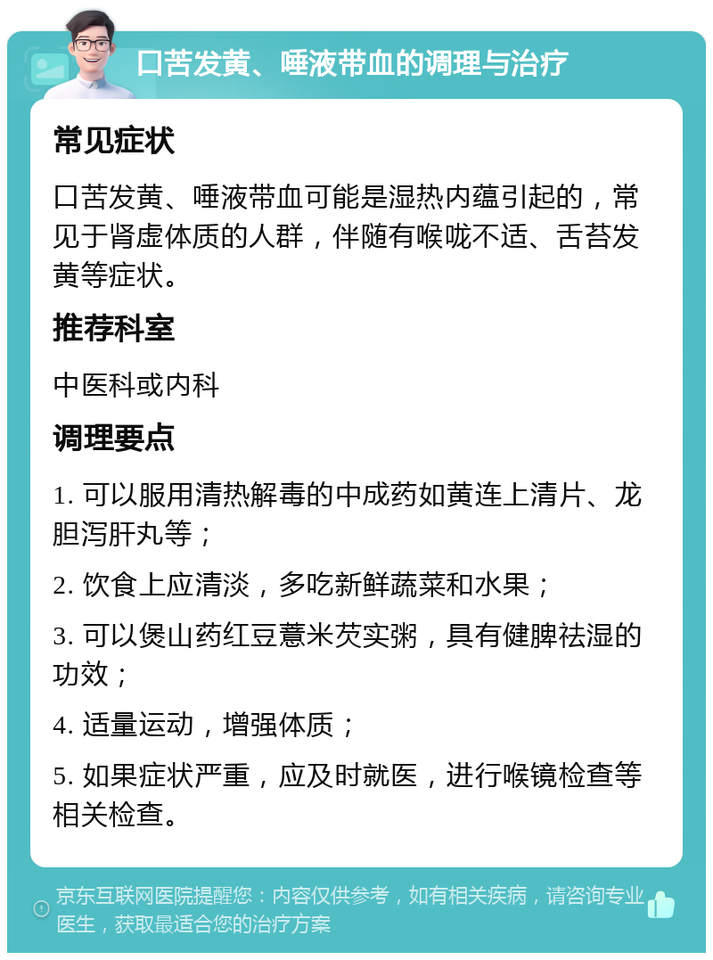 口苦发黄、唾液带血的调理与治疗 常见症状 口苦发黄、唾液带血可能是湿热内蕴引起的，常见于肾虚体质的人群，伴随有喉咙不适、舌苔发黄等症状。 推荐科室 中医科或内科 调理要点 1. 可以服用清热解毒的中成药如黄连上清片、龙胆泻肝丸等； 2. 饮食上应清淡，多吃新鲜蔬菜和水果； 3. 可以煲山药红豆薏米芡实粥，具有健脾祛湿的功效； 4. 适量运动，增强体质； 5. 如果症状严重，应及时就医，进行喉镜检查等相关检查。