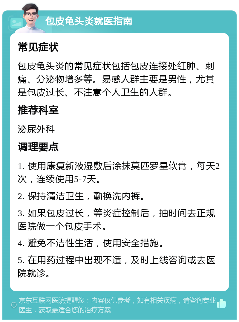 包皮龟头炎就医指南 常见症状 包皮龟头炎的常见症状包括包皮连接处红肿、刺痛、分泌物增多等。易感人群主要是男性，尤其是包皮过长、不注意个人卫生的人群。 推荐科室 泌尿外科 调理要点 1. 使用康复新液湿敷后涂抹莫匹罗星软膏，每天2次，连续使用5-7天。 2. 保持清洁卫生，勤换洗内裤。 3. 如果包皮过长，等炎症控制后，抽时间去正规医院做一个包皮手术。 4. 避免不洁性生活，使用安全措施。 5. 在用药过程中出现不适，及时上线咨询或去医院就诊。