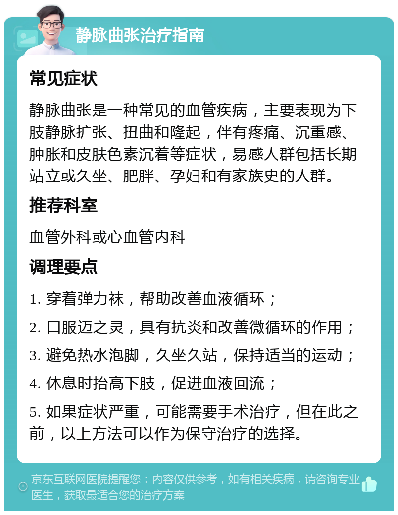 静脉曲张治疗指南 常见症状 静脉曲张是一种常见的血管疾病，主要表现为下肢静脉扩张、扭曲和隆起，伴有疼痛、沉重感、肿胀和皮肤色素沉着等症状，易感人群包括长期站立或久坐、肥胖、孕妇和有家族史的人群。 推荐科室 血管外科或心血管内科 调理要点 1. 穿着弹力袜，帮助改善血液循环； 2. 口服迈之灵，具有抗炎和改善微循环的作用； 3. 避免热水泡脚，久坐久站，保持适当的运动； 4. 休息时抬高下肢，促进血液回流； 5. 如果症状严重，可能需要手术治疗，但在此之前，以上方法可以作为保守治疗的选择。