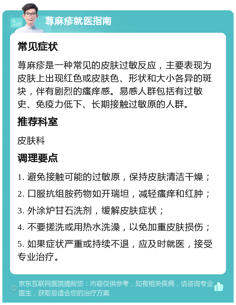 荨麻疹就医指南 常见症状 荨麻疹是一种常见的皮肤过敏反应，主要表现为皮肤上出现红色或皮肤色、形状和大小各异的斑块，伴有剧烈的瘙痒感。易感人群包括有过敏史、免疫力低下、长期接触过敏原的人群。 推荐科室 皮肤科 调理要点 1. 避免接触可能的过敏原，保持皮肤清洁干燥； 2. 口服抗组胺药物如开瑞坦，减轻瘙痒和红肿； 3. 外涂炉甘石洗剂，缓解皮肤症状； 4. 不要搓洗或用热水洗澡，以免加重皮肤损伤； 5. 如果症状严重或持续不退，应及时就医，接受专业治疗。