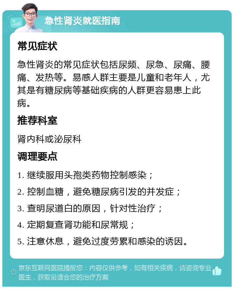 急性肾炎就医指南 常见症状 急性肾炎的常见症状包括尿频、尿急、尿痛、腰痛、发热等。易感人群主要是儿童和老年人，尤其是有糖尿病等基础疾病的人群更容易患上此病。 推荐科室 肾内科或泌尿科 调理要点 1. 继续服用头孢类药物控制感染； 2. 控制血糖，避免糖尿病引发的并发症； 3. 查明尿道白的原因，针对性治疗； 4. 定期复查肾功能和尿常规； 5. 注意休息，避免过度劳累和感染的诱因。