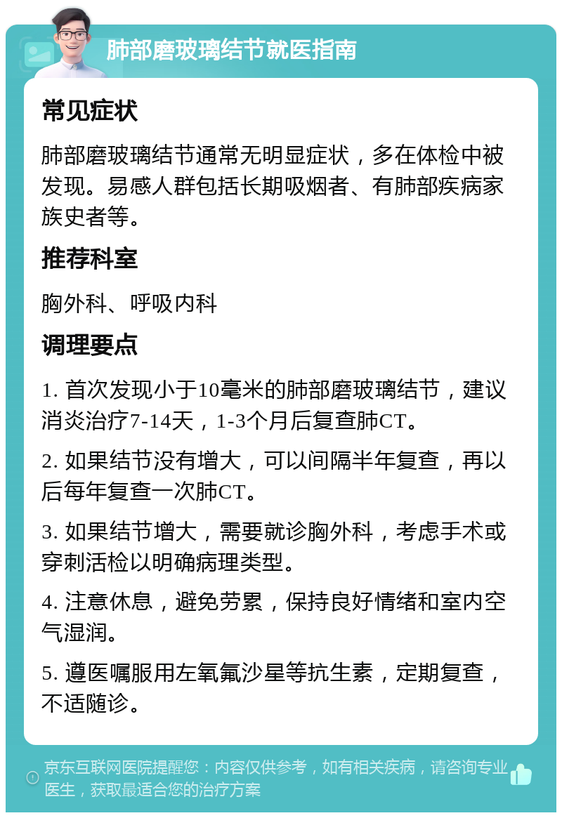 肺部磨玻璃结节就医指南 常见症状 肺部磨玻璃结节通常无明显症状，多在体检中被发现。易感人群包括长期吸烟者、有肺部疾病家族史者等。 推荐科室 胸外科、呼吸内科 调理要点 1. 首次发现小于10毫米的肺部磨玻璃结节，建议消炎治疗7-14天，1-3个月后复查肺CT。 2. 如果结节没有增大，可以间隔半年复查，再以后每年复查一次肺CT。 3. 如果结节增大，需要就诊胸外科，考虑手术或穿刺活检以明确病理类型。 4. 注意休息，避免劳累，保持良好情绪和室内空气湿润。 5. 遵医嘱服用左氧氟沙星等抗生素，定期复查，不适随诊。