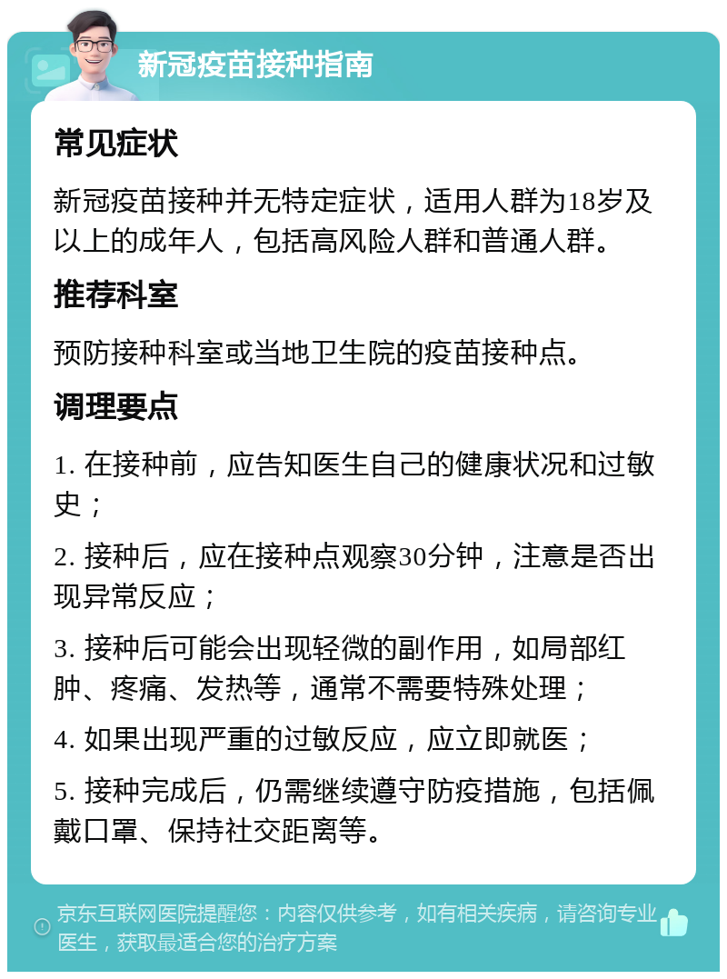 新冠疫苗接种指南 常见症状 新冠疫苗接种并无特定症状，适用人群为18岁及以上的成年人，包括高风险人群和普通人群。 推荐科室 预防接种科室或当地卫生院的疫苗接种点。 调理要点 1. 在接种前，应告知医生自己的健康状况和过敏史； 2. 接种后，应在接种点观察30分钟，注意是否出现异常反应； 3. 接种后可能会出现轻微的副作用，如局部红肿、疼痛、发热等，通常不需要特殊处理； 4. 如果出现严重的过敏反应，应立即就医； 5. 接种完成后，仍需继续遵守防疫措施，包括佩戴口罩、保持社交距离等。