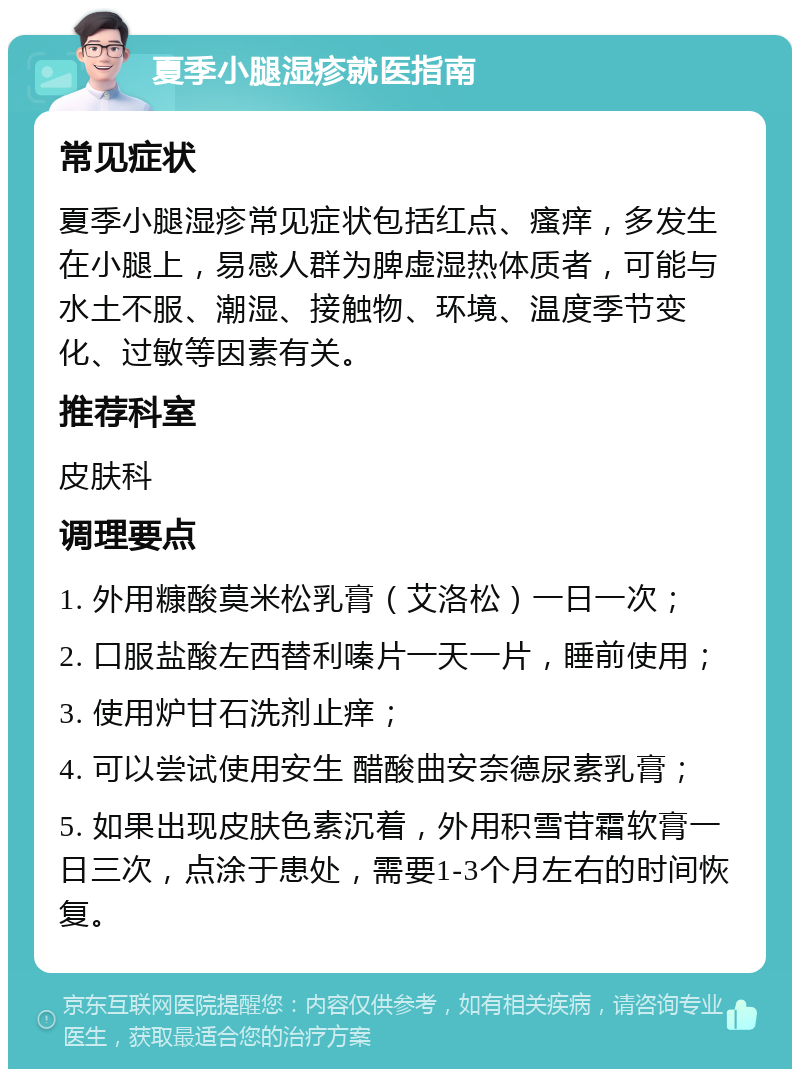 夏季小腿湿疹就医指南 常见症状 夏季小腿湿疹常见症状包括红点、瘙痒，多发生在小腿上，易感人群为脾虚湿热体质者，可能与水土不服、潮湿、接触物、环境、温度季节变化、过敏等因素有关。 推荐科室 皮肤科 调理要点 1. 外用糠酸莫米松乳膏（艾洛松）一日一次； 2. 口服盐酸左西替利嗪片一天一片，睡前使用； 3. 使用炉甘石洗剂止痒； 4. 可以尝试使用安生 醋酸曲安奈德尿素乳膏； 5. 如果出现皮肤色素沉着，外用积雪苷霜软膏一日三次，点涂于患处，需要1-3个月左右的时间恢复。