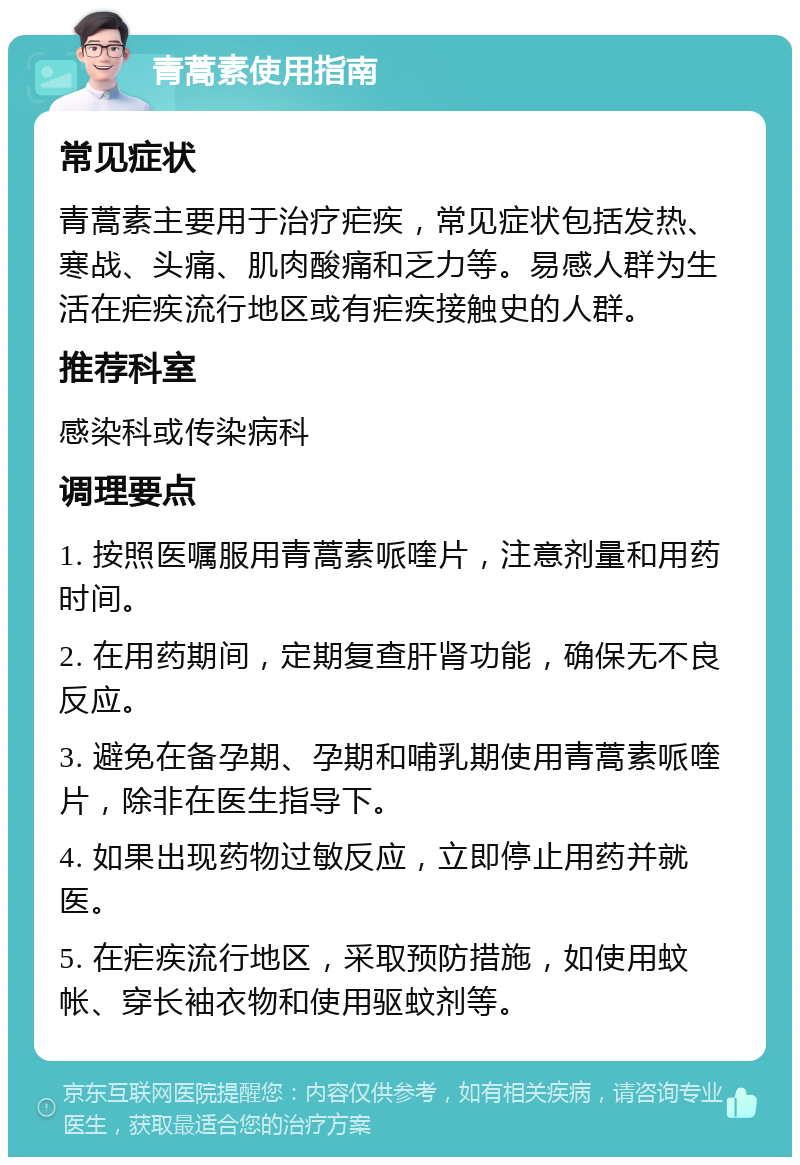 青蒿素使用指南 常见症状 青蒿素主要用于治疗疟疾，常见症状包括发热、寒战、头痛、肌肉酸痛和乏力等。易感人群为生活在疟疾流行地区或有疟疾接触史的人群。 推荐科室 感染科或传染病科 调理要点 1. 按照医嘱服用青蒿素哌喹片，注意剂量和用药时间。 2. 在用药期间，定期复查肝肾功能，确保无不良反应。 3. 避免在备孕期、孕期和哺乳期使用青蒿素哌喹片，除非在医生指导下。 4. 如果出现药物过敏反应，立即停止用药并就医。 5. 在疟疾流行地区，采取预防措施，如使用蚊帐、穿长袖衣物和使用驱蚊剂等。