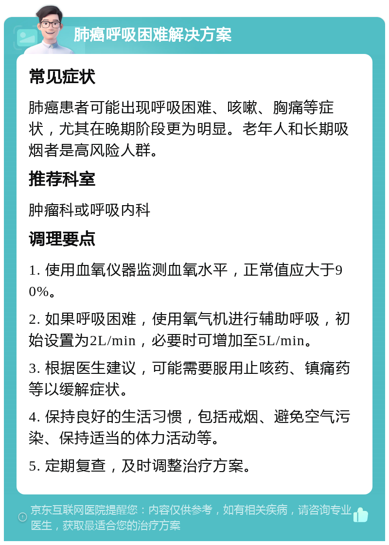 肺癌呼吸困难解决方案 常见症状 肺癌患者可能出现呼吸困难、咳嗽、胸痛等症状，尤其在晚期阶段更为明显。老年人和长期吸烟者是高风险人群。 推荐科室 肿瘤科或呼吸内科 调理要点 1. 使用血氧仪器监测血氧水平，正常值应大于90%。 2. 如果呼吸困难，使用氧气机进行辅助呼吸，初始设置为2L/min，必要时可增加至5L/min。 3. 根据医生建议，可能需要服用止咳药、镇痛药等以缓解症状。 4. 保持良好的生活习惯，包括戒烟、避免空气污染、保持适当的体力活动等。 5. 定期复查，及时调整治疗方案。