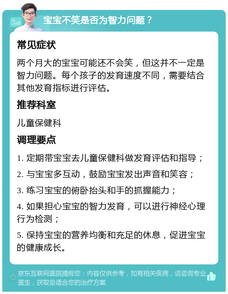 宝宝不笑是否为智力问题？ 常见症状 两个月大的宝宝可能还不会笑，但这并不一定是智力问题。每个孩子的发育速度不同，需要结合其他发育指标进行评估。 推荐科室 儿童保健科 调理要点 1. 定期带宝宝去儿童保健科做发育评估和指导； 2. 与宝宝多互动，鼓励宝宝发出声音和笑容； 3. 练习宝宝的俯卧抬头和手的抓握能力； 4. 如果担心宝宝的智力发育，可以进行神经心理行为检测； 5. 保持宝宝的营养均衡和充足的休息，促进宝宝的健康成长。