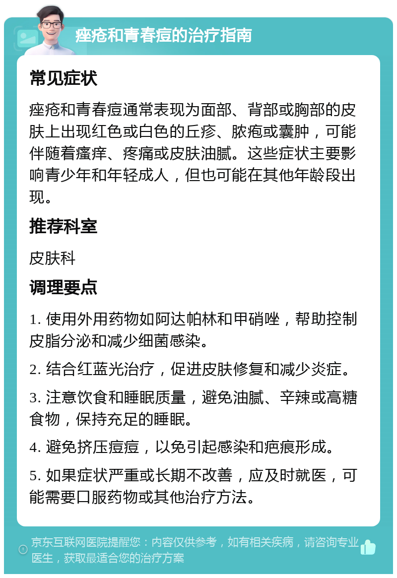 痤疮和青春痘的治疗指南 常见症状 痤疮和青春痘通常表现为面部、背部或胸部的皮肤上出现红色或白色的丘疹、脓疱或囊肿，可能伴随着瘙痒、疼痛或皮肤油腻。这些症状主要影响青少年和年轻成人，但也可能在其他年龄段出现。 推荐科室 皮肤科 调理要点 1. 使用外用药物如阿达帕林和甲硝唑，帮助控制皮脂分泌和减少细菌感染。 2. 结合红蓝光治疗，促进皮肤修复和减少炎症。 3. 注意饮食和睡眠质量，避免油腻、辛辣或高糖食物，保持充足的睡眠。 4. 避免挤压痘痘，以免引起感染和疤痕形成。 5. 如果症状严重或长期不改善，应及时就医，可能需要口服药物或其他治疗方法。