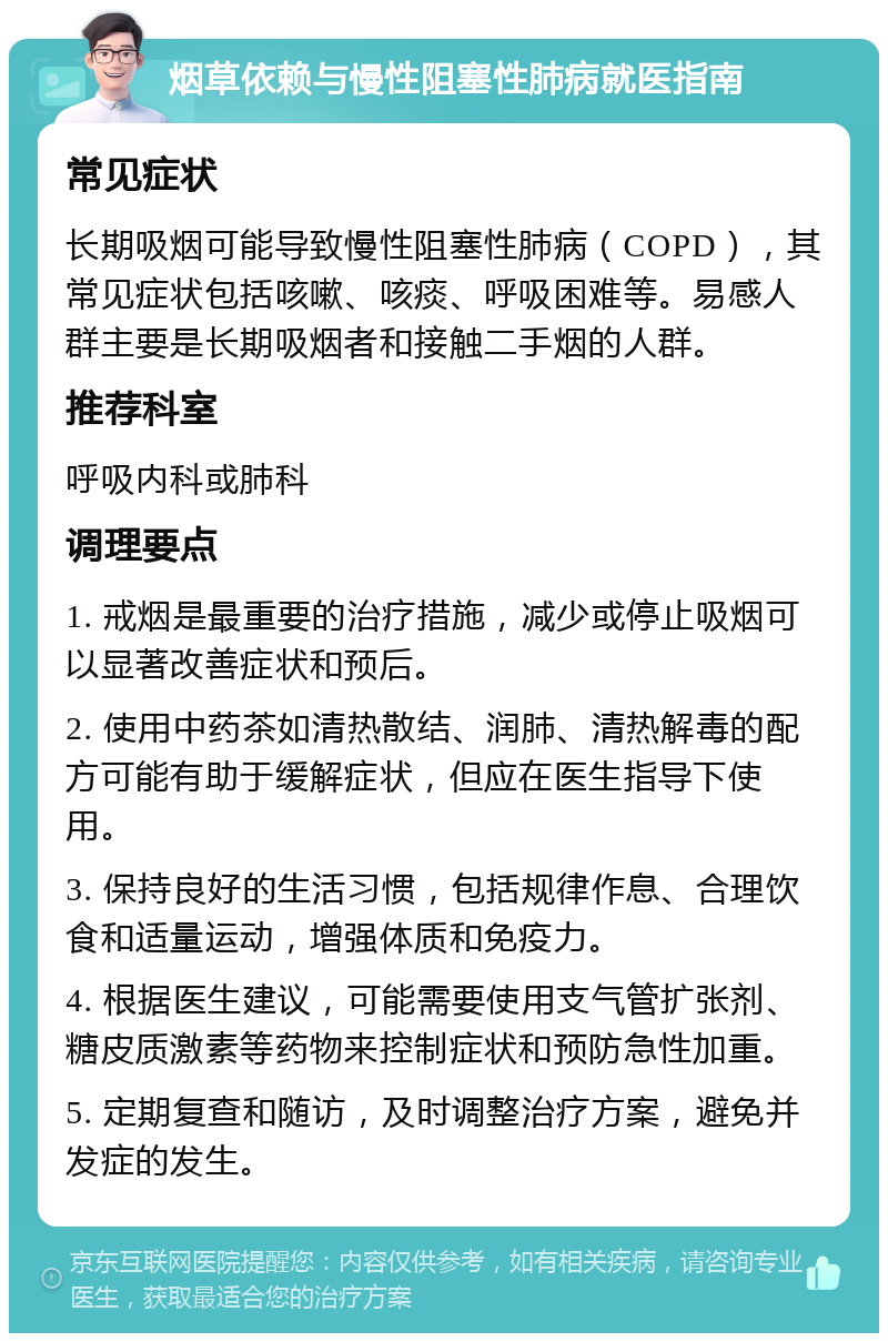 烟草依赖与慢性阻塞性肺病就医指南 常见症状 长期吸烟可能导致慢性阻塞性肺病（COPD），其常见症状包括咳嗽、咳痰、呼吸困难等。易感人群主要是长期吸烟者和接触二手烟的人群。 推荐科室 呼吸内科或肺科 调理要点 1. 戒烟是最重要的治疗措施，减少或停止吸烟可以显著改善症状和预后。 2. 使用中药茶如清热散结、润肺、清热解毒的配方可能有助于缓解症状，但应在医生指导下使用。 3. 保持良好的生活习惯，包括规律作息、合理饮食和适量运动，增强体质和免疫力。 4. 根据医生建议，可能需要使用支气管扩张剂、糖皮质激素等药物来控制症状和预防急性加重。 5. 定期复查和随访，及时调整治疗方案，避免并发症的发生。