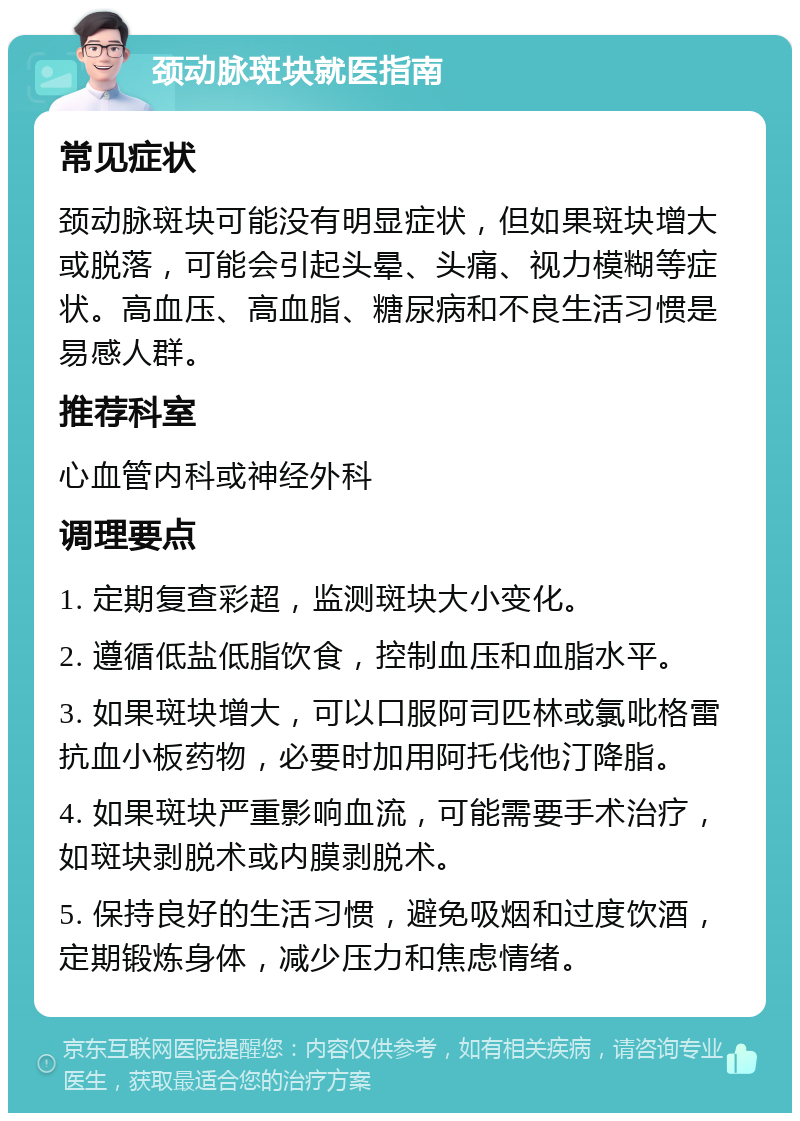 颈动脉斑块就医指南 常见症状 颈动脉斑块可能没有明显症状，但如果斑块增大或脱落，可能会引起头晕、头痛、视力模糊等症状。高血压、高血脂、糖尿病和不良生活习惯是易感人群。 推荐科室 心血管内科或神经外科 调理要点 1. 定期复查彩超，监测斑块大小变化。 2. 遵循低盐低脂饮食，控制血压和血脂水平。 3. 如果斑块增大，可以口服阿司匹林或氯吡格雷抗血小板药物，必要时加用阿托伐他汀降脂。 4. 如果斑块严重影响血流，可能需要手术治疗，如斑块剥脱术或内膜剥脱术。 5. 保持良好的生活习惯，避免吸烟和过度饮酒，定期锻炼身体，减少压力和焦虑情绪。