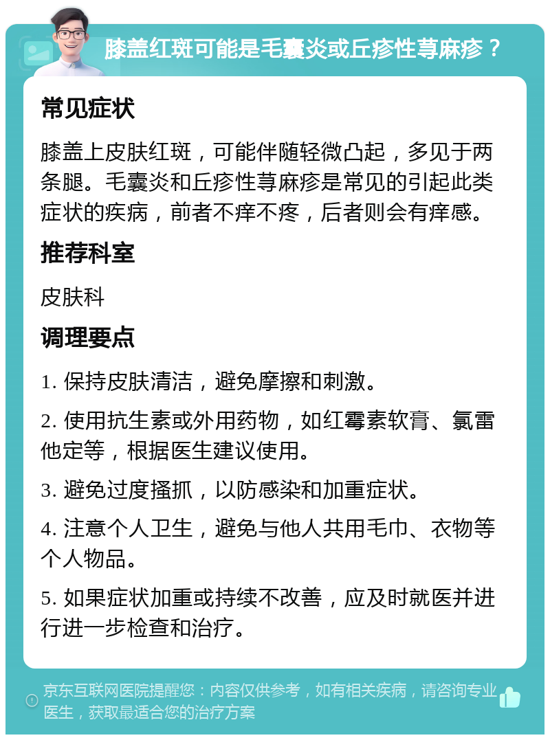 膝盖红斑可能是毛囊炎或丘疹性荨麻疹？ 常见症状 膝盖上皮肤红斑，可能伴随轻微凸起，多见于两条腿。毛囊炎和丘疹性荨麻疹是常见的引起此类症状的疾病，前者不痒不疼，后者则会有痒感。 推荐科室 皮肤科 调理要点 1. 保持皮肤清洁，避免摩擦和刺激。 2. 使用抗生素或外用药物，如红霉素软膏、氯雷他定等，根据医生建议使用。 3. 避免过度搔抓，以防感染和加重症状。 4. 注意个人卫生，避免与他人共用毛巾、衣物等个人物品。 5. 如果症状加重或持续不改善，应及时就医并进行进一步检查和治疗。