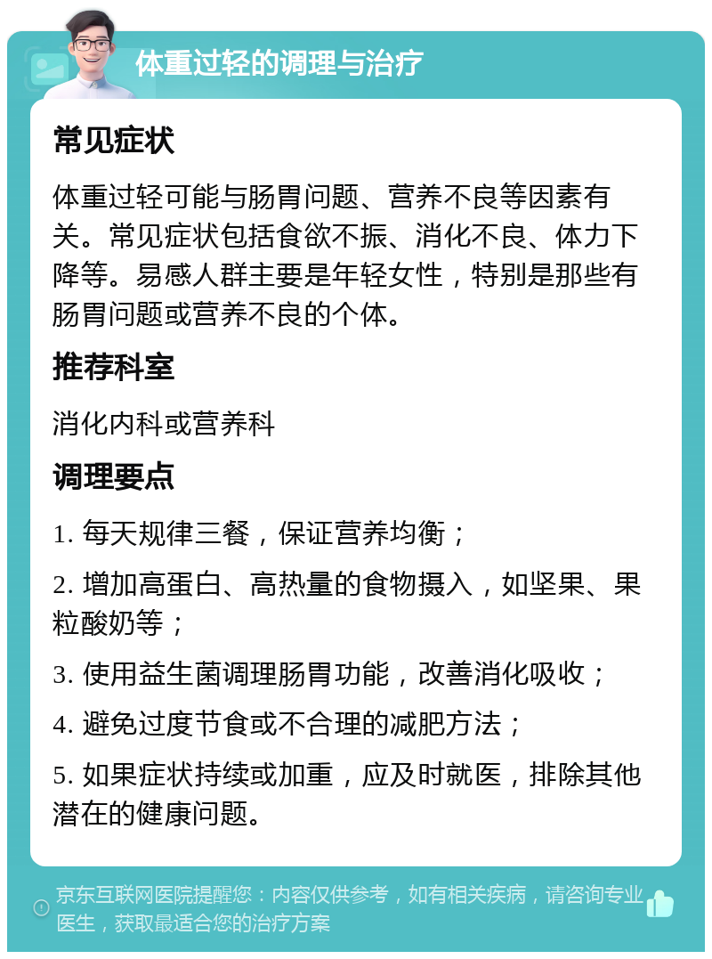 体重过轻的调理与治疗 常见症状 体重过轻可能与肠胃问题、营养不良等因素有关。常见症状包括食欲不振、消化不良、体力下降等。易感人群主要是年轻女性，特别是那些有肠胃问题或营养不良的个体。 推荐科室 消化内科或营养科 调理要点 1. 每天规律三餐，保证营养均衡； 2. 增加高蛋白、高热量的食物摄入，如坚果、果粒酸奶等； 3. 使用益生菌调理肠胃功能，改善消化吸收； 4. 避免过度节食或不合理的减肥方法； 5. 如果症状持续或加重，应及时就医，排除其他潜在的健康问题。