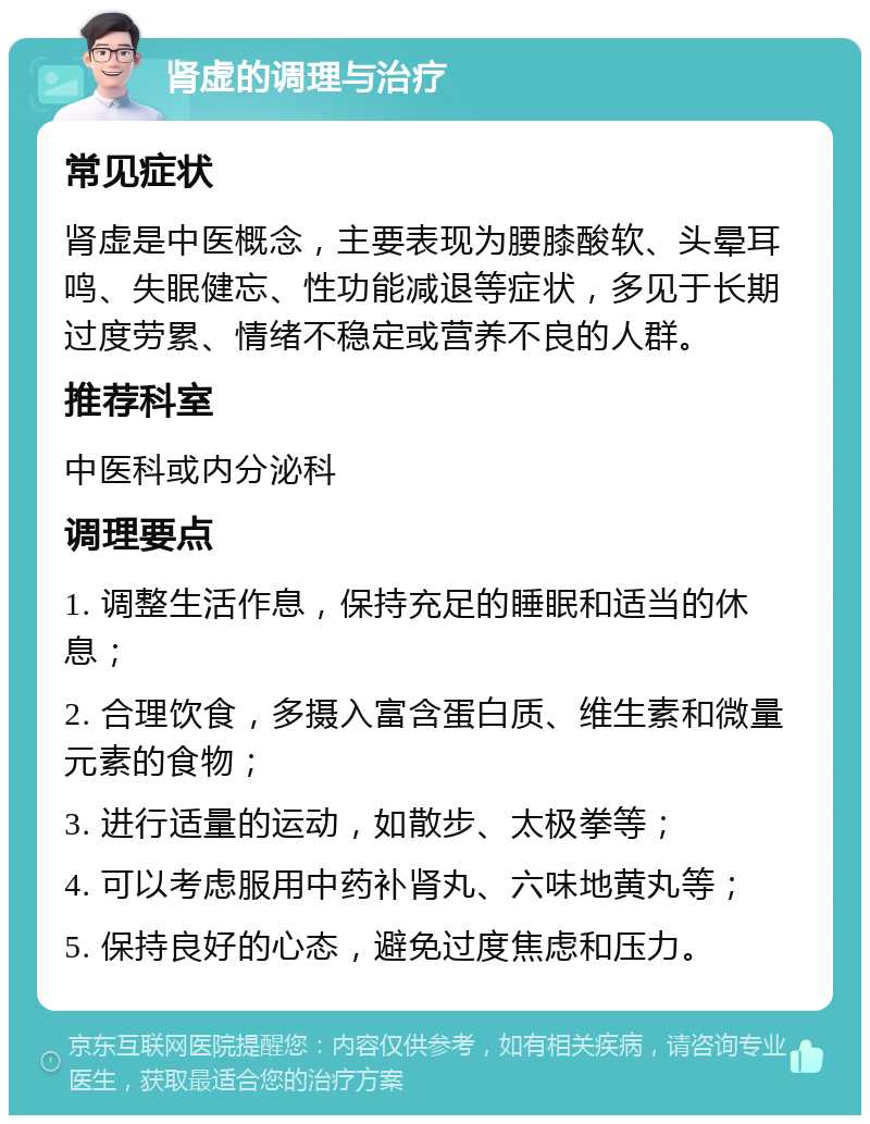 肾虚的调理与治疗 常见症状 肾虚是中医概念，主要表现为腰膝酸软、头晕耳鸣、失眠健忘、性功能减退等症状，多见于长期过度劳累、情绪不稳定或营养不良的人群。 推荐科室 中医科或内分泌科 调理要点 1. 调整生活作息，保持充足的睡眠和适当的休息； 2. 合理饮食，多摄入富含蛋白质、维生素和微量元素的食物； 3. 进行适量的运动，如散步、太极拳等； 4. 可以考虑服用中药补肾丸、六味地黄丸等； 5. 保持良好的心态，避免过度焦虑和压力。