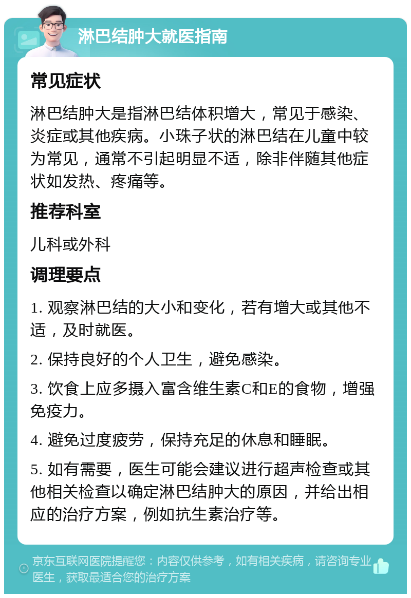 淋巴结肿大就医指南 常见症状 淋巴结肿大是指淋巴结体积增大，常见于感染、炎症或其他疾病。小珠子状的淋巴结在儿童中较为常见，通常不引起明显不适，除非伴随其他症状如发热、疼痛等。 推荐科室 儿科或外科 调理要点 1. 观察淋巴结的大小和变化，若有增大或其他不适，及时就医。 2. 保持良好的个人卫生，避免感染。 3. 饮食上应多摄入富含维生素C和E的食物，增强免疫力。 4. 避免过度疲劳，保持充足的休息和睡眠。 5. 如有需要，医生可能会建议进行超声检查或其他相关检查以确定淋巴结肿大的原因，并给出相应的治疗方案，例如抗生素治疗等。