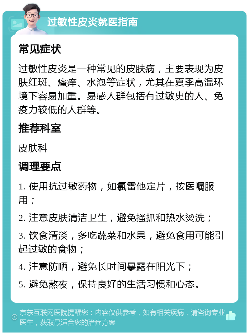 过敏性皮炎就医指南 常见症状 过敏性皮炎是一种常见的皮肤病，主要表现为皮肤红斑、瘙痒、水泡等症状，尤其在夏季高温环境下容易加重。易感人群包括有过敏史的人、免疫力较低的人群等。 推荐科室 皮肤科 调理要点 1. 使用抗过敏药物，如氯雷他定片，按医嘱服用； 2. 注意皮肤清洁卫生，避免搔抓和热水烫洗； 3. 饮食清淡，多吃蔬菜和水果，避免食用可能引起过敏的食物； 4. 注意防晒，避免长时间暴露在阳光下； 5. 避免熬夜，保持良好的生活习惯和心态。