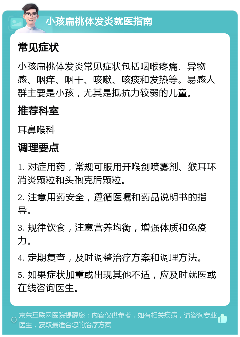 小孩扁桃体发炎就医指南 常见症状 小孩扁桃体发炎常见症状包括咽喉疼痛、异物感、咽痒、咽干、咳嗽、咳痰和发热等。易感人群主要是小孩，尤其是抵抗力较弱的儿童。 推荐科室 耳鼻喉科 调理要点 1. 对症用药，常规可服用开喉剑喷雾剂、猴耳环消炎颗粒和头孢克肟颗粒。 2. 注意用药安全，遵循医嘱和药品说明书的指导。 3. 规律饮食，注意营养均衡，增强体质和免疫力。 4. 定期复查，及时调整治疗方案和调理方法。 5. 如果症状加重或出现其他不适，应及时就医或在线咨询医生。