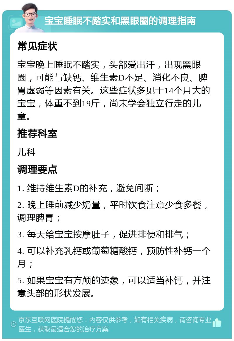 宝宝睡眠不踏实和黑眼圈的调理指南 常见症状 宝宝晚上睡眠不踏实，头部爱出汗，出现黑眼圈，可能与缺钙、维生素D不足、消化不良、脾胃虚弱等因素有关。这些症状多见于14个月大的宝宝，体重不到19斤，尚未学会独立行走的儿童。 推荐科室 儿科 调理要点 1. 维持维生素D的补充，避免间断； 2. 晚上睡前减少奶量，平时饮食注意少食多餐，调理脾胃； 3. 每天给宝宝按摩肚子，促进排便和排气； 4. 可以补充乳钙或葡萄糖酸钙，预防性补钙一个月； 5. 如果宝宝有方颅的迹象，可以适当补钙，并注意头部的形状发展。