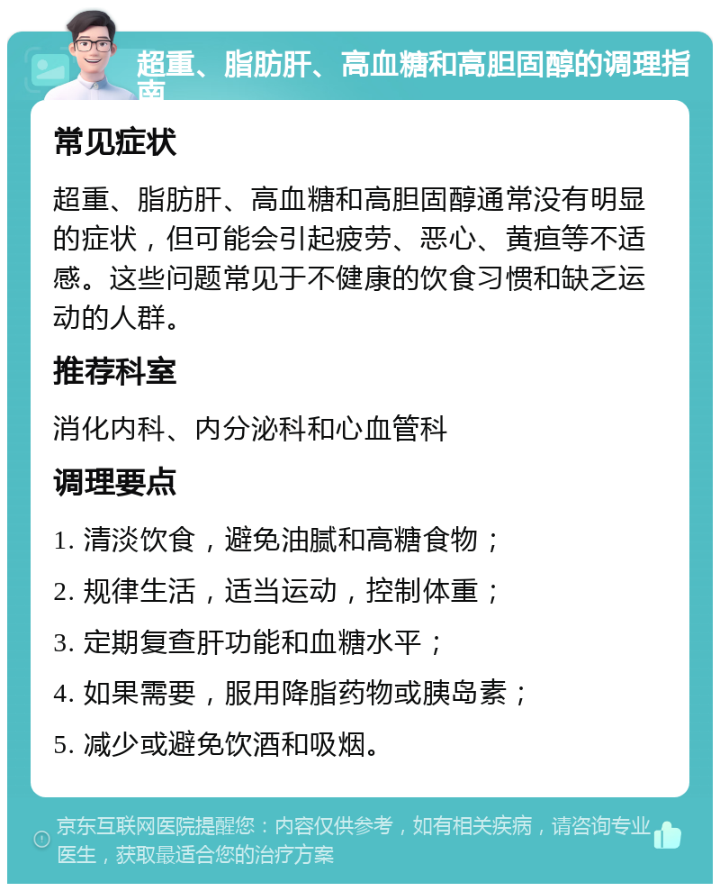 超重、脂肪肝、高血糖和高胆固醇的调理指南 常见症状 超重、脂肪肝、高血糖和高胆固醇通常没有明显的症状，但可能会引起疲劳、恶心、黄疸等不适感。这些问题常见于不健康的饮食习惯和缺乏运动的人群。 推荐科室 消化内科、内分泌科和心血管科 调理要点 1. 清淡饮食，避免油腻和高糖食物； 2. 规律生活，适当运动，控制体重； 3. 定期复查肝功能和血糖水平； 4. 如果需要，服用降脂药物或胰岛素； 5. 减少或避免饮酒和吸烟。