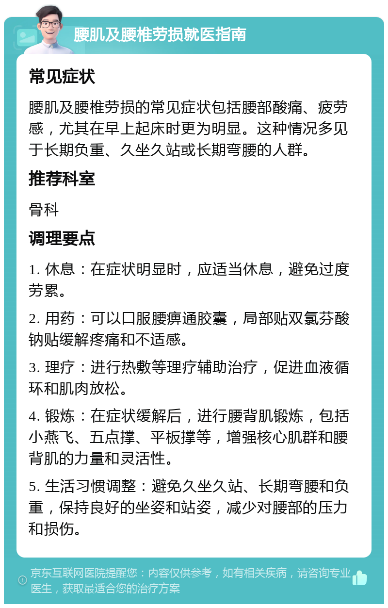 腰肌及腰椎劳损就医指南 常见症状 腰肌及腰椎劳损的常见症状包括腰部酸痛、疲劳感，尤其在早上起床时更为明显。这种情况多见于长期负重、久坐久站或长期弯腰的人群。 推荐科室 骨科 调理要点 1. 休息：在症状明显时，应适当休息，避免过度劳累。 2. 用药：可以口服腰痹通胶囊，局部贴双氯芬酸钠贴缓解疼痛和不适感。 3. 理疗：进行热敷等理疗辅助治疗，促进血液循环和肌肉放松。 4. 锻炼：在症状缓解后，进行腰背肌锻炼，包括小燕飞、五点撑、平板撑等，增强核心肌群和腰背肌的力量和灵活性。 5. 生活习惯调整：避免久坐久站、长期弯腰和负重，保持良好的坐姿和站姿，减少对腰部的压力和损伤。