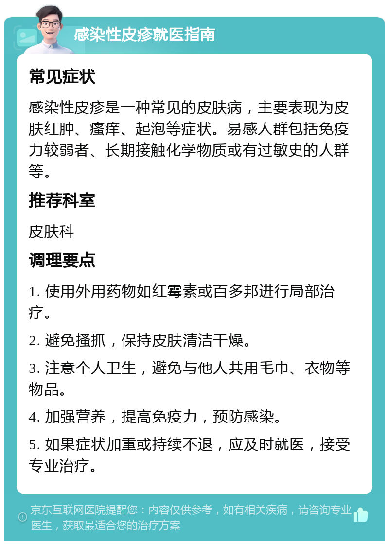 感染性皮疹就医指南 常见症状 感染性皮疹是一种常见的皮肤病，主要表现为皮肤红肿、瘙痒、起泡等症状。易感人群包括免疫力较弱者、长期接触化学物质或有过敏史的人群等。 推荐科室 皮肤科 调理要点 1. 使用外用药物如红霉素或百多邦进行局部治疗。 2. 避免搔抓，保持皮肤清洁干燥。 3. 注意个人卫生，避免与他人共用毛巾、衣物等物品。 4. 加强营养，提高免疫力，预防感染。 5. 如果症状加重或持续不退，应及时就医，接受专业治疗。