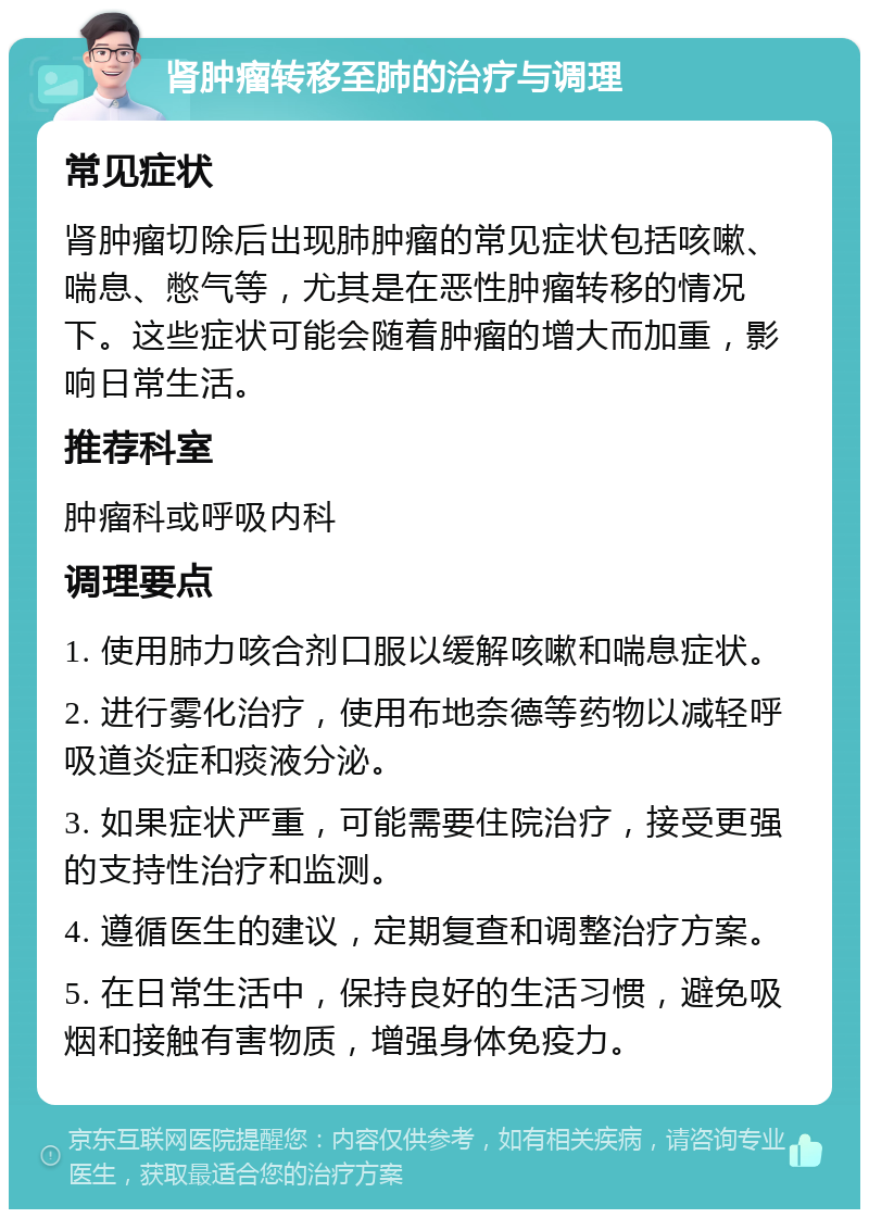 肾肿瘤转移至肺的治疗与调理 常见症状 肾肿瘤切除后出现肺肿瘤的常见症状包括咳嗽、喘息、憋气等，尤其是在恶性肿瘤转移的情况下。这些症状可能会随着肿瘤的增大而加重，影响日常生活。 推荐科室 肿瘤科或呼吸内科 调理要点 1. 使用肺力咳合剂口服以缓解咳嗽和喘息症状。 2. 进行雾化治疗，使用布地奈德等药物以减轻呼吸道炎症和痰液分泌。 3. 如果症状严重，可能需要住院治疗，接受更强的支持性治疗和监测。 4. 遵循医生的建议，定期复查和调整治疗方案。 5. 在日常生活中，保持良好的生活习惯，避免吸烟和接触有害物质，增强身体免疫力。