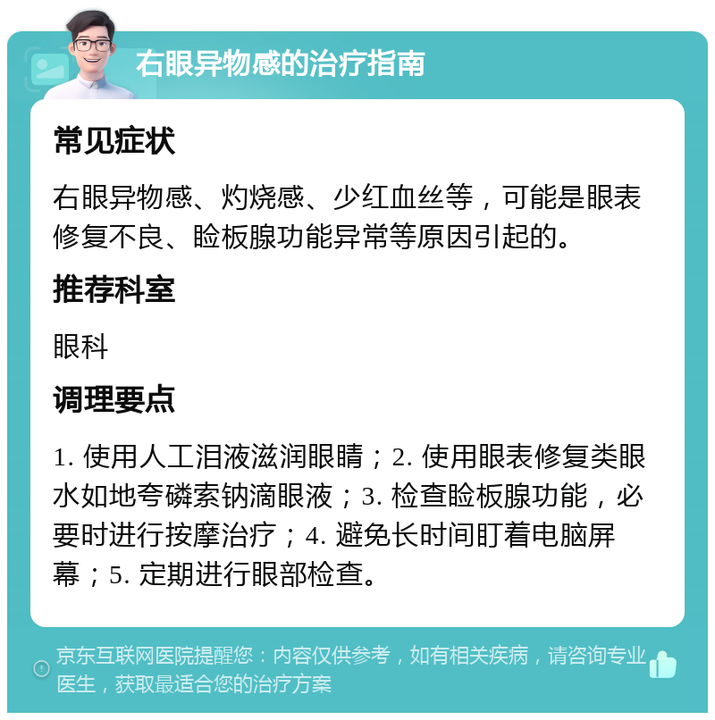 右眼异物感的治疗指南 常见症状 右眼异物感、灼烧感、少红血丝等，可能是眼表修复不良、睑板腺功能异常等原因引起的。 推荐科室 眼科 调理要点 1. 使用人工泪液滋润眼睛；2. 使用眼表修复类眼水如地夸磷索钠滴眼液；3. 检查睑板腺功能，必要时进行按摩治疗；4. 避免长时间盯着电脑屏幕；5. 定期进行眼部检查。