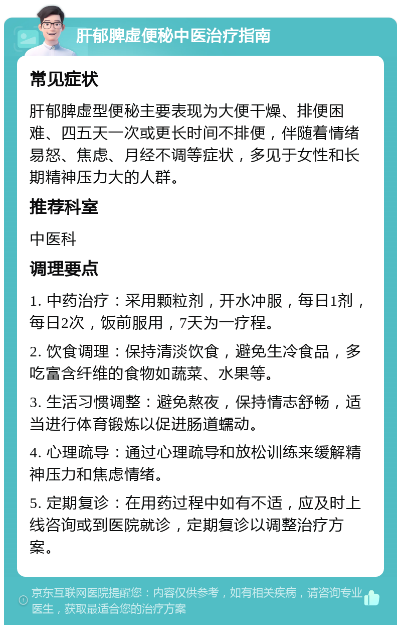 肝郁脾虚便秘中医治疗指南 常见症状 肝郁脾虚型便秘主要表现为大便干燥、排便困难、四五天一次或更长时间不排便，伴随着情绪易怒、焦虑、月经不调等症状，多见于女性和长期精神压力大的人群。 推荐科室 中医科 调理要点 1. 中药治疗：采用颗粒剂，开水冲服，每日1剂，每日2次，饭前服用，7天为一疗程。 2. 饮食调理：保持清淡饮食，避免生冷食品，多吃富含纤维的食物如蔬菜、水果等。 3. 生活习惯调整：避免熬夜，保持情志舒畅，适当进行体育锻炼以促进肠道蠕动。 4. 心理疏导：通过心理疏导和放松训练来缓解精神压力和焦虑情绪。 5. 定期复诊：在用药过程中如有不适，应及时上线咨询或到医院就诊，定期复诊以调整治疗方案。