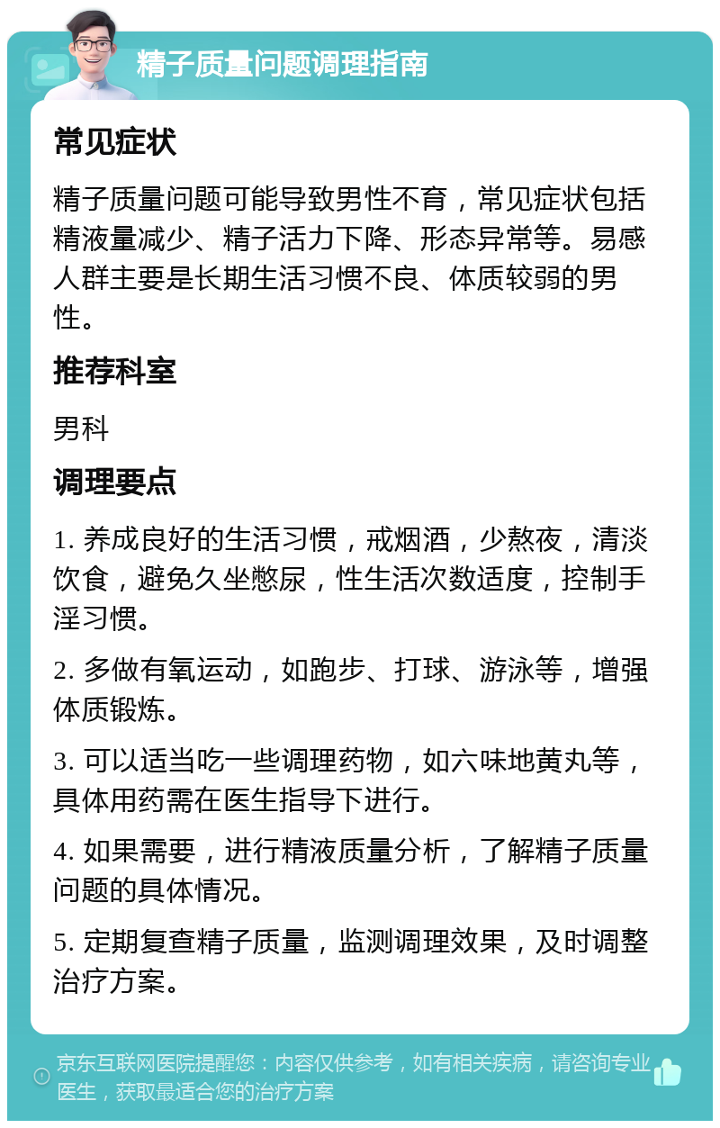 精子质量问题调理指南 常见症状 精子质量问题可能导致男性不育，常见症状包括精液量减少、精子活力下降、形态异常等。易感人群主要是长期生活习惯不良、体质较弱的男性。 推荐科室 男科 调理要点 1. 养成良好的生活习惯，戒烟酒，少熬夜，清淡饮食，避免久坐憋尿，性生活次数适度，控制手淫习惯。 2. 多做有氧运动，如跑步、打球、游泳等，增强体质锻炼。 3. 可以适当吃一些调理药物，如六味地黄丸等，具体用药需在医生指导下进行。 4. 如果需要，进行精液质量分析，了解精子质量问题的具体情况。 5. 定期复查精子质量，监测调理效果，及时调整治疗方案。