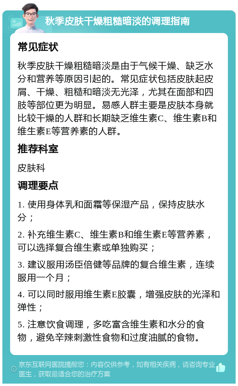 秋季皮肤干燥粗糙暗淡的调理指南 常见症状 秋季皮肤干燥粗糙暗淡是由于气候干燥、缺乏水分和营养等原因引起的。常见症状包括皮肤起皮屑、干燥、粗糙和暗淡无光泽，尤其在面部和四肢等部位更为明显。易感人群主要是皮肤本身就比较干燥的人群和长期缺乏维生素C、维生素B和维生素E等营养素的人群。 推荐科室 皮肤科 调理要点 1. 使用身体乳和面霜等保湿产品，保持皮肤水分； 2. 补充维生素C、维生素B和维生素E等营养素，可以选择复合维生素或单独购买； 3. 建议服用汤臣倍健等品牌的复合维生素，连续服用一个月； 4. 可以同时服用维生素E胶囊，增强皮肤的光泽和弹性； 5. 注意饮食调理，多吃富含维生素和水分的食物，避免辛辣刺激性食物和过度油腻的食物。