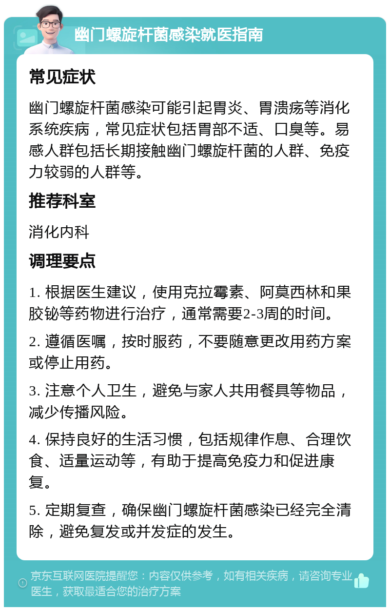 幽门螺旋杆菌感染就医指南 常见症状 幽门螺旋杆菌感染可能引起胃炎、胃溃疡等消化系统疾病，常见症状包括胃部不适、口臭等。易感人群包括长期接触幽门螺旋杆菌的人群、免疫力较弱的人群等。 推荐科室 消化内科 调理要点 1. 根据医生建议，使用克拉霉素、阿莫西林和果胶铋等药物进行治疗，通常需要2-3周的时间。 2. 遵循医嘱，按时服药，不要随意更改用药方案或停止用药。 3. 注意个人卫生，避免与家人共用餐具等物品，减少传播风险。 4. 保持良好的生活习惯，包括规律作息、合理饮食、适量运动等，有助于提高免疫力和促进康复。 5. 定期复查，确保幽门螺旋杆菌感染已经完全清除，避免复发或并发症的发生。