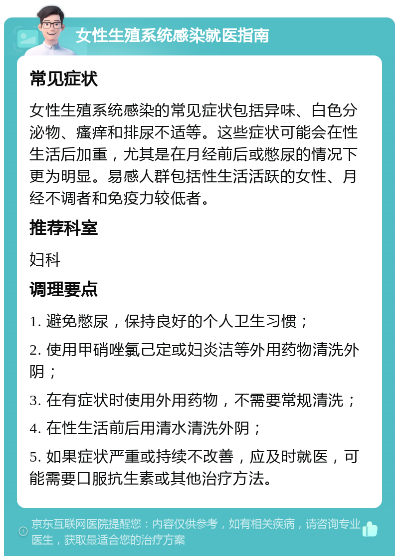 女性生殖系统感染就医指南 常见症状 女性生殖系统感染的常见症状包括异味、白色分泌物、瘙痒和排尿不适等。这些症状可能会在性生活后加重，尤其是在月经前后或憋尿的情况下更为明显。易感人群包括性生活活跃的女性、月经不调者和免疫力较低者。 推荐科室 妇科 调理要点 1. 避免憋尿，保持良好的个人卫生习惯； 2. 使用甲硝唑氯己定或妇炎洁等外用药物清洗外阴； 3. 在有症状时使用外用药物，不需要常规清洗； 4. 在性生活前后用清水清洗外阴； 5. 如果症状严重或持续不改善，应及时就医，可能需要口服抗生素或其他治疗方法。