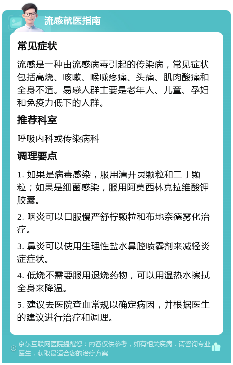 流感就医指南 常见症状 流感是一种由流感病毒引起的传染病，常见症状包括高烧、咳嗽、喉咙疼痛、头痛、肌肉酸痛和全身不适。易感人群主要是老年人、儿童、孕妇和免疫力低下的人群。 推荐科室 呼吸内科或传染病科 调理要点 1. 如果是病毒感染，服用清开灵颗粒和二丁颗粒；如果是细菌感染，服用阿莫西林克拉维酸钾胶囊。 2. 咽炎可以口服慢严舒柠颗粒和布地奈德雾化治疗。 3. 鼻炎可以使用生理性盐水鼻腔喷雾剂来减轻炎症症状。 4. 低烧不需要服用退烧药物，可以用温热水擦拭全身来降温。 5. 建议去医院查血常规以确定病因，并根据医生的建议进行治疗和调理。