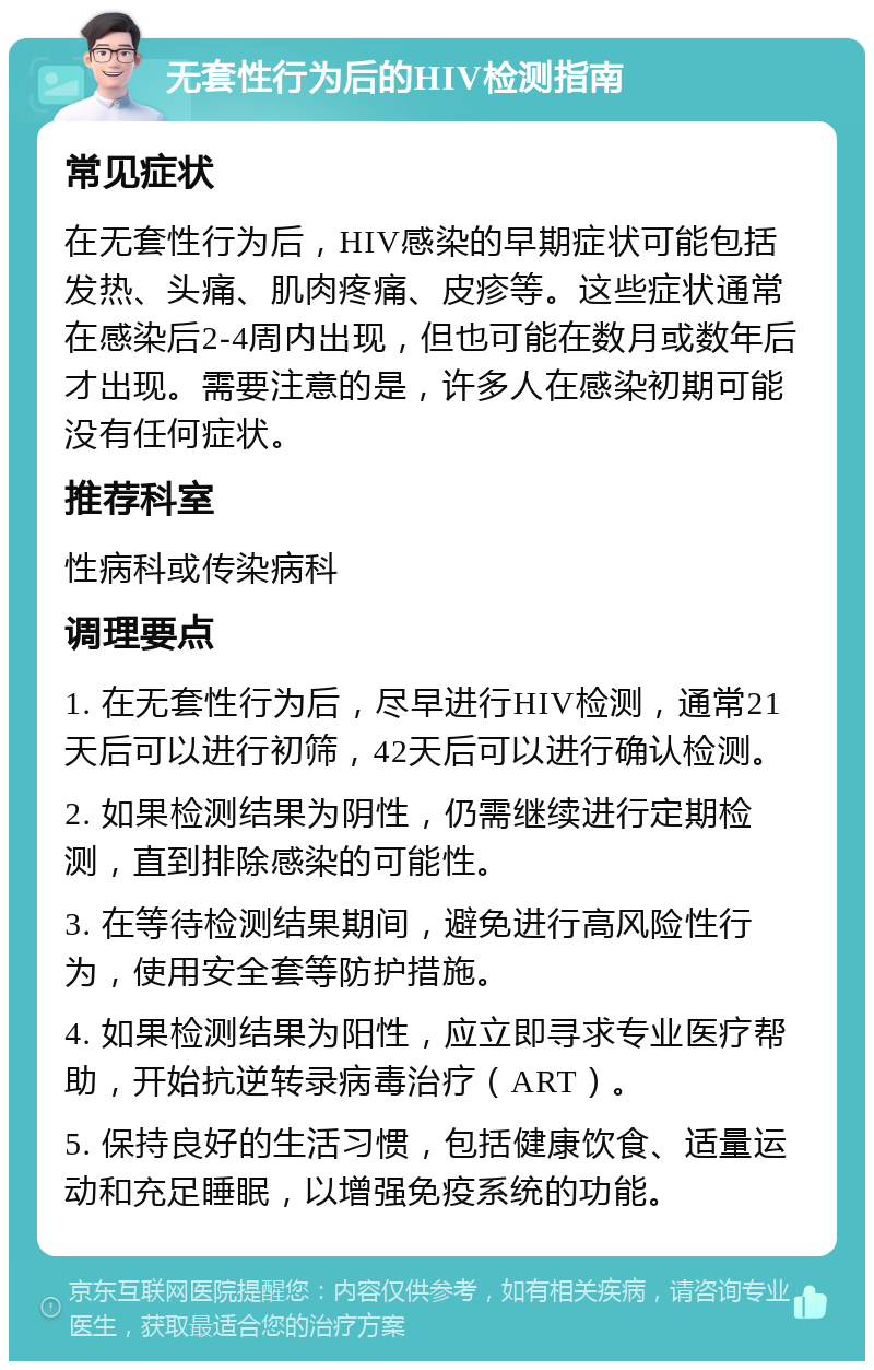 无套性行为后的HIV检测指南 常见症状 在无套性行为后，HIV感染的早期症状可能包括发热、头痛、肌肉疼痛、皮疹等。这些症状通常在感染后2-4周内出现，但也可能在数月或数年后才出现。需要注意的是，许多人在感染初期可能没有任何症状。 推荐科室 性病科或传染病科 调理要点 1. 在无套性行为后，尽早进行HIV检测，通常21天后可以进行初筛，42天后可以进行确认检测。 2. 如果检测结果为阴性，仍需继续进行定期检测，直到排除感染的可能性。 3. 在等待检测结果期间，避免进行高风险性行为，使用安全套等防护措施。 4. 如果检测结果为阳性，应立即寻求专业医疗帮助，开始抗逆转录病毒治疗（ART）。 5. 保持良好的生活习惯，包括健康饮食、适量运动和充足睡眠，以增强免疫系统的功能。