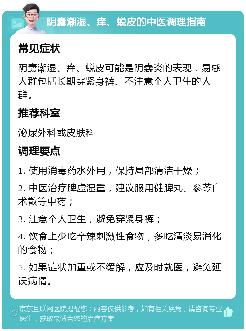 阴囊潮湿、痒、蜕皮的中医调理指南 常见症状 阴囊潮湿、痒、蜕皮可能是阴嚢炎的表现，易感人群包括长期穿紧身裤、不注意个人卫生的人群。 推荐科室 泌尿外科或皮肤科 调理要点 1. 使用消毒药水外用，保持局部清洁干燥； 2. 中医治疗脾虚湿重，建议服用健脾丸、参苓白术散等中药； 3. 注意个人卫生，避免穿紧身裤； 4. 饮食上少吃辛辣刺激性食物，多吃清淡易消化的食物； 5. 如果症状加重或不缓解，应及时就医，避免延误病情。